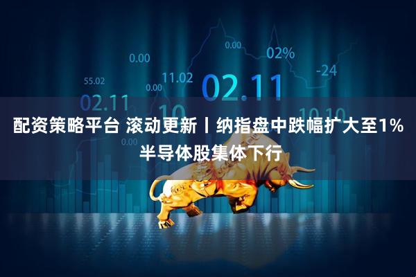 配资策略平台 滚动更新丨纳指盘中跌幅扩大至1% 半导体股集体下行