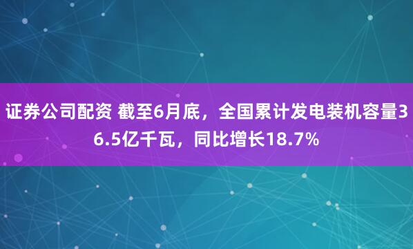 证券公司配资 截至6月底，全国累计发电装机容量36.5亿千瓦，同比增长18.7%