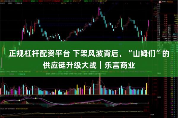 正规杠杆配资平台 下架风波背后，“山姆们”的供应链升级大战｜乐言商业