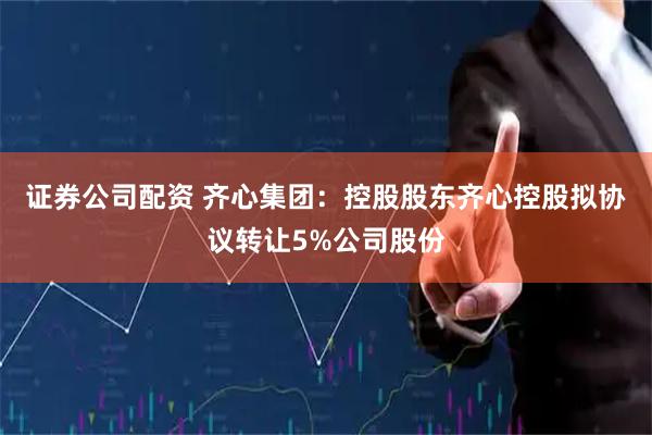 证券公司配资 齐心集团：控股股东齐心控股拟协议转让5%公司股份