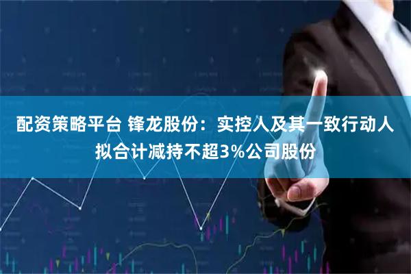 配资策略平台 锋龙股份：实控人及其一致行动人拟合计减持不超3%公司股份