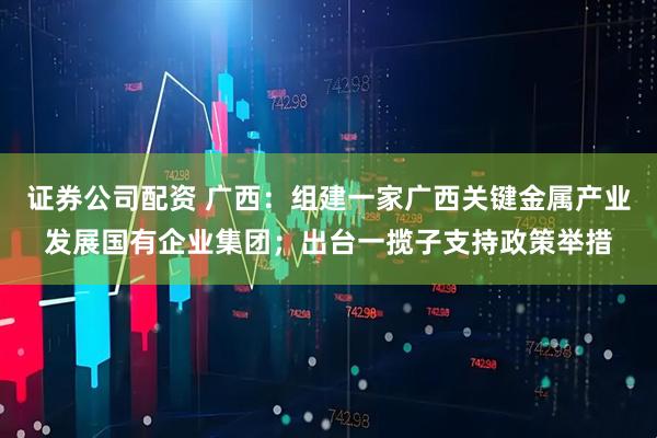 证券公司配资 广西：组建一家广西关键金属产业发展国有企业集团；出台一揽子支持政策举措