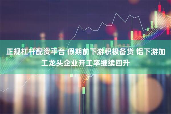 正规杠杆配资平台 假期前下游积极备货 铝下游加工龙头企业开工率继续回升