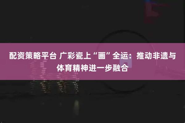 配资策略平台 广彩瓷上“画”全运：推动非遗与体育精神进一步融合