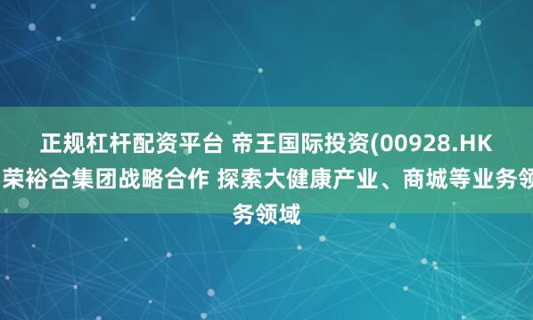正规杠杆配资平台 帝王国际投资(00928.HK)与荣裕合集团战略合作 探索大健康产业、商城等业务领域