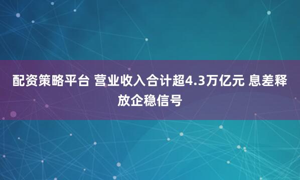 配资策略平台 营业收入合计超4.3万亿元 息差释放企稳信号
