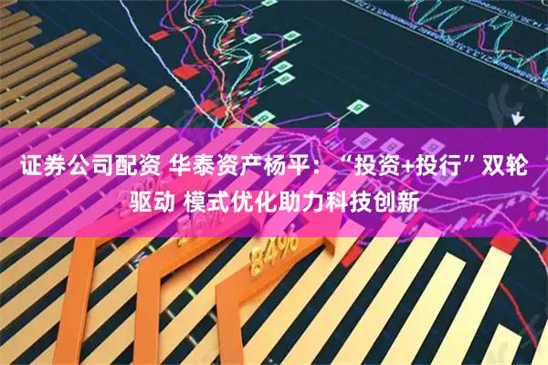 证券公司配资 华泰资产杨平：“投资+投行”双轮驱动 模式优化助力科技创新