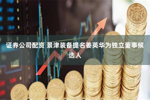 证券公司配资 景津装备提名姜英华为独立董事候选人