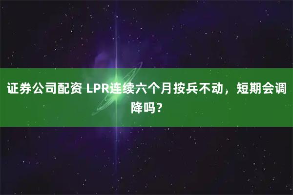 证券公司配资 LPR连续六个月按兵不动，短期会调降吗？