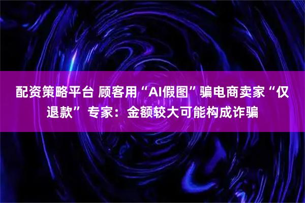 配资策略平台 顾客用“AI假图”骗电商卖家“仅退款” 专家：金额较大可能构成诈骗