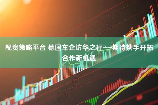 配资策略平台 德国车企访华之行——期待携手开拓合作新机遇