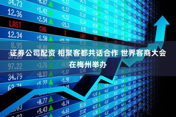 证券公司配资 相聚客都共话合作 世界客商大会在梅州举办