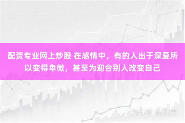 配资专业网上炒股 在感情中,有的人出于深爱所以变得卑微,甚至为迎合别人改变自己