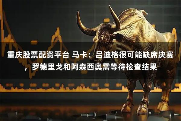 重庆股票配资平台 马卡：吕迪格很可能缺席决赛，罗德里戈和阿森西奥需等待检查结果