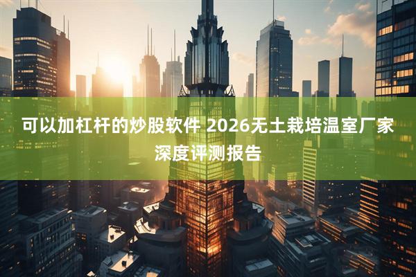 可以加杠杆的炒股软件 2026无土栽培温室厂家深度评测报告