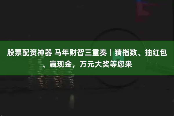 股票配资神器 马年财智三重奏丨猜指数、抽红包、赢现金,万元大奖等您来