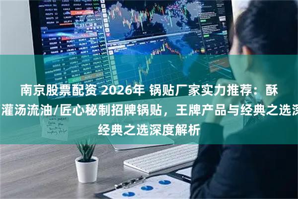 南京股票配资 2026年 锅贴厂家实力推荐：酥脆焦香/灌汤流油/匠心秘制招牌锅贴，王牌产品与经典之选深度解析