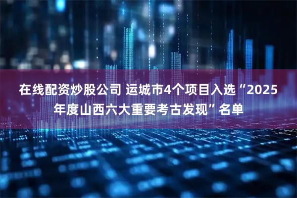 在线配资炒股公司 运城市4个项目入选“2025年度山西六大重要考古发现”名单