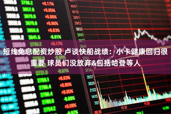短线免息配资炒股 卢谈快船战绩：小卡健康回归很重要 球员们没放弃&包括哈登等人