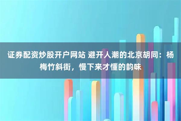 证券配资炒股开户网站 避开人潮的北京胡同：杨梅竹斜街，慢下来才懂的韵味