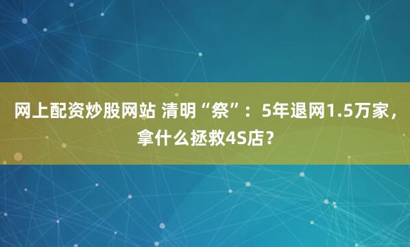 网上配资炒股网站 清明“祭”：5年退网1.5万家，拿什么拯救4S店？