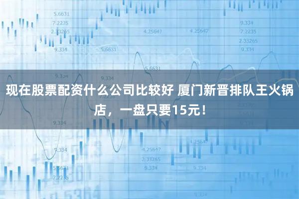 现在股票配资什么公司比较好 厦门新晋排队王火锅店，一盘只要15元！