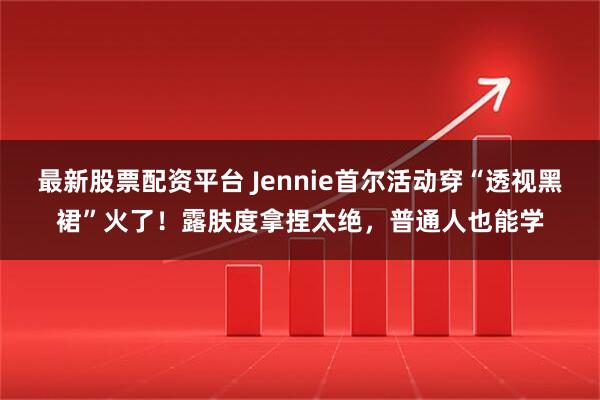 最新股票配资平台 Jennie首尔活动穿“透视黑裙”火了！露肤度拿捏太绝，普通人也能学