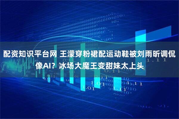 配资知识平台网 王濛穿粉裙配运动鞋被刘雨昕调侃像AI？冰场大魔王变甜妹太上头