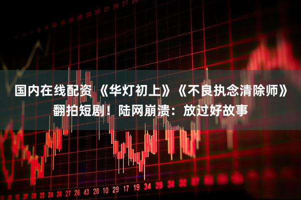 国内在线配资 《华灯初上》《不良执念清除师》翻拍短剧！陆网崩溃：放过好故事