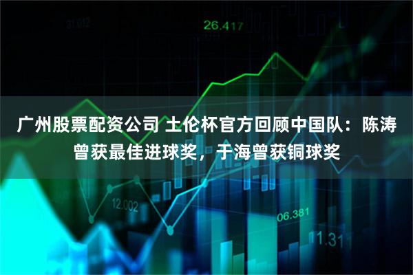广州股票配资公司 土伦杯官方回顾中国队：陈涛曾获最佳进球奖，于海曾获铜球奖