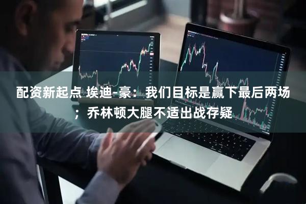 配资新起点 埃迪-豪：我们目标是赢下最后两场；乔林顿大腿不适出战存疑