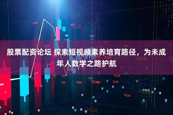 股票配资论坛 探索短视频素养培育路径，为未成年人数字之路护航