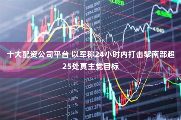 十大配资公司平台 以军称24小时内打击黎南部超25处真主党目标