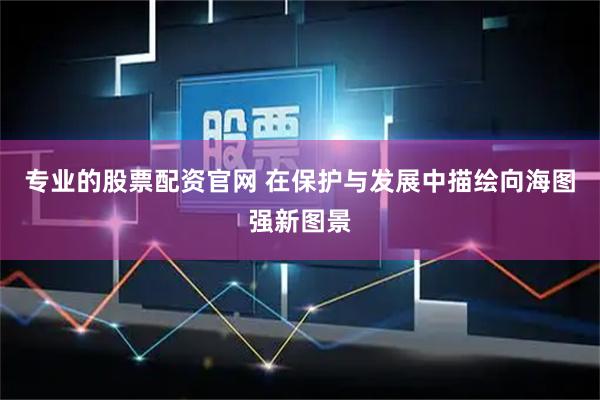 专业的股票配资官网 在保护与发展中描绘向海图强新图景