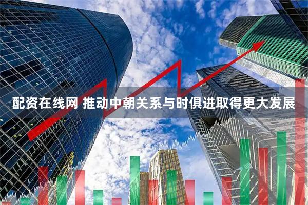 配资在线网 推动中朝关系与时俱进取得更大发展