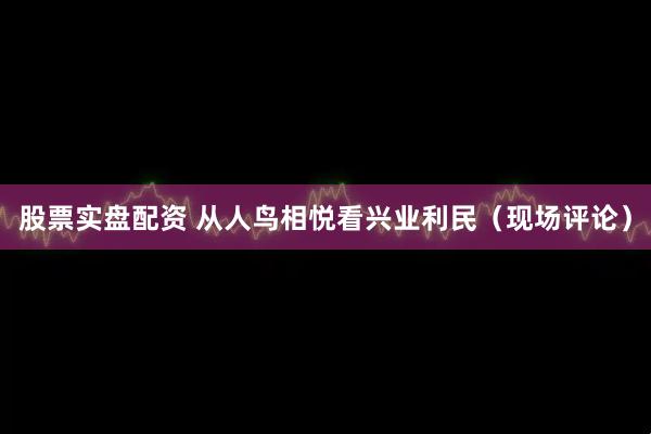 股票实盘配资 从人鸟相悦看兴业利民（现场评论）